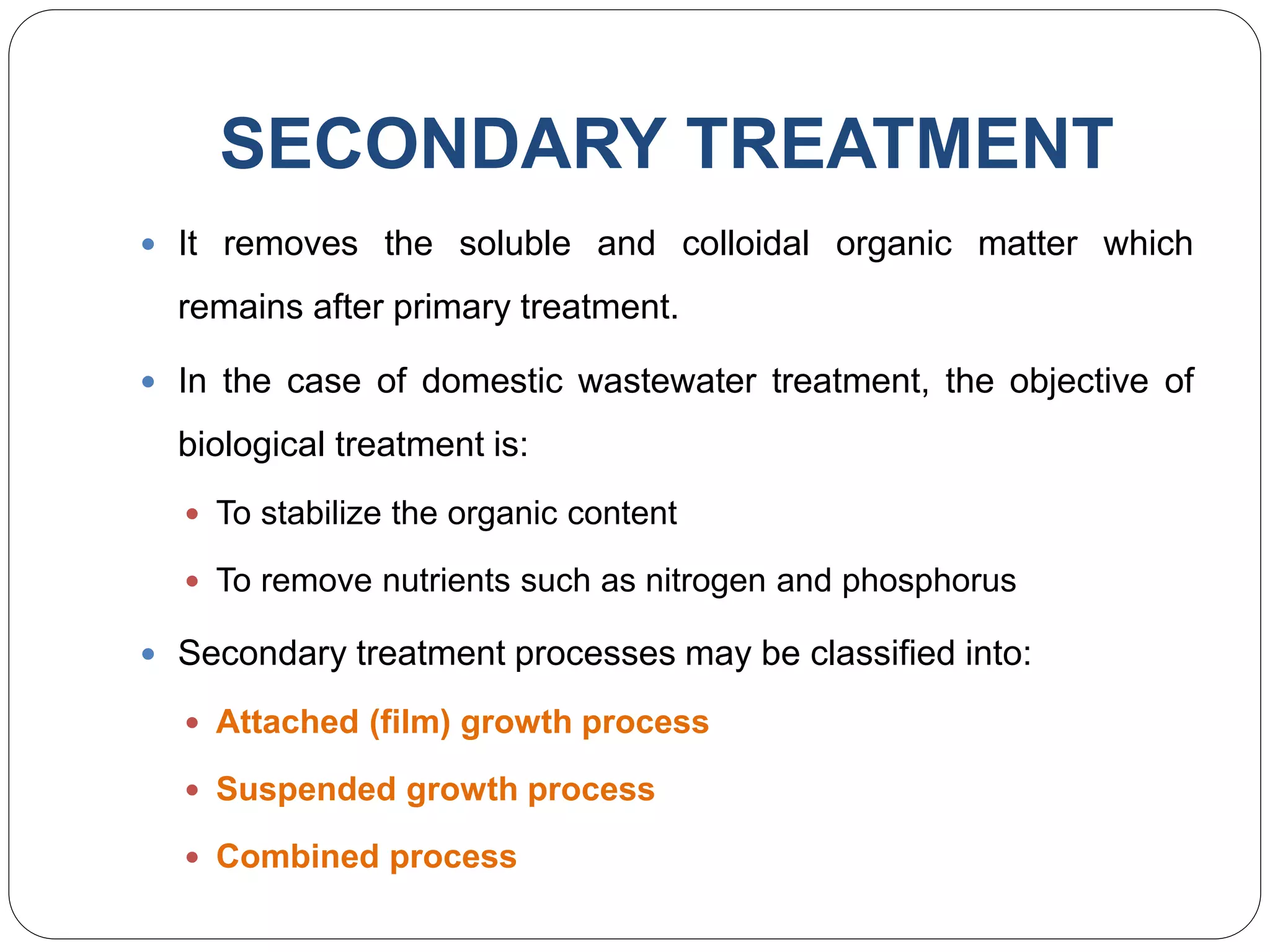 SECONDARY TREATMENT
 It removes the soluble and colloidal organic matter which
remains after primary treatment.
 In the case of domestic wastewater treatment, the objective of
biological treatment is:
 To stabilize the organic content
 To remove nutrients such as nitrogen and phosphorus
 Secondary treatment processes may be classified into:
 Attached (film) growth process
 Suspended growth process
 Combined process
 