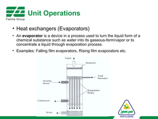 Unit Operations
• Heat exchangers (Evaporators)
• An evaporator is a device in a process used to turn the liquid form of a
chemical substance such as water into its gaseous-form/vapor or to
concentrate a liquid through evaporation process.
• Examples: Falling film evaporators, Rising film evaporators etc.
 
