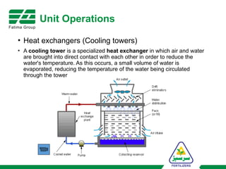 Unit Operations
• Heat exchangers (Cooling towers)
• A cooling tower is a specialized heat exchanger in which air and water
are brought into direct contact with each other in order to reduce the
water's temperature. As this occurs, a small volume of water is
evaporated, reducing the temperature of the water being circulated
through the tower
 