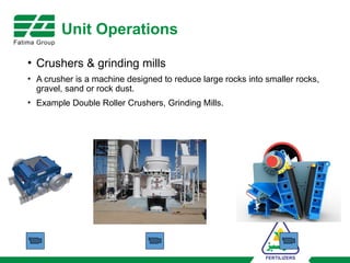 Unit Operations
• Crushers & grinding mills
• A crusher is a machine designed to reduce large rocks into smaller rocks,
gravel, sand or rock dust.
• Example Double Roller Crushers, Grinding Mills.
 