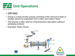 Unit Operations
• DRYING
• Drying is a mass transfer process consisting of the removal of water or
another solvent by evaporation from a solid, semi-solid or liquid
• This process is often used as a final production step before selling or
packaging products.
• Examples: Rotary Dryers.
 