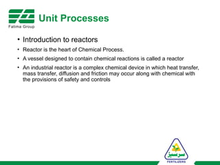 Unit Processes
• Introduction to reactors
• Reactor is the heart of Chemical Process.
• A vessel designed to contain chemical reactions is called a reactor
• An industrial reactor is a complex chemical device in which heat transfer,
mass transfer, diffusion and friction may occur along with chemical with
the provisions of safety and controls
 