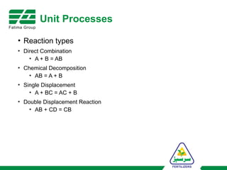 Unit Processes
• Reaction types
• Direct Combination
• A + B = AB
• Chemical Decomposition
• AB = A + B
• Single Displacement
• A + BC = AC + B
• Double Displacement Reaction
• AB + CD = CB
 
