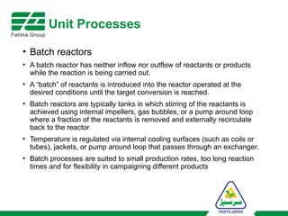 Unit Processes
• Batch reactors
• A batch reactor has neither inflow nor outflow of reactants or products
while the reaction is being carried out.
• A “batch” of reactants is introduced into the reactor operated at the
desired conditions until the target conversion is reached.
• Batch reactors are typically tanks in which stirring of the reactants is
achieved using internal impellers, gas bubbles, or a pump around loop
where a fraction of the reactants is removed and externally recirculate
back to the reactor
• Temperature is regulated via internal cooling surfaces (such as coils or
tubes), jackets, or pump around loop that passes through an exchanger.
• Batch processes are suited to small production rates, too long reaction
times and for flexibility in campaigning different products
 