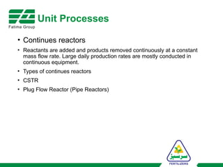 Unit Processes
• Continues reactors
• Reactants are added and products removed continuously at a constant
mass flow rate. Large daily production rates are mostly conducted in
continuous equipment.
• Types of continues reactors
• CSTR
• Plug Flow Reactor (Pipe Reactors)
 