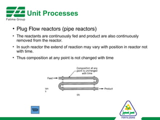 Unit Processes
• Plug Flow reactors (pipe reactors)
• The reactants are continuously fed and product are also continuously
removed from the reactor.
• In such reactor the extend of reaction may vary with position in reactor not
with time.
• Thus composition at any point is not changed with time
 