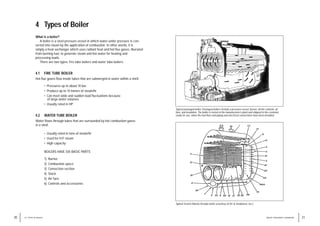 Typical packaged boiler. Packaged boilers include a pressure vessel, burner, all the controls, air
fans, and insulation. The boiler is tested at the manufacturer’s plant and shipped to the customer,
ready for use, when the fuel lines and piping and electrical connections have been installed.
Typical Scotch Marine firetube boiler (courtesy of Orr & Sembower, Inc.).
21
WATER TREATMENT HANDBOOK
4 Types of Boiler
What is a boiler?
A boiler is a steel pressure vessel in which water under pressure is con-
verted into steam by the application of combustion. In other words, it is
simply a heat exchanger which uses radiant heat and hot flue gases, liberated
from burning fuel, to generate steam and hot water for heating and
processing loads.
There are two types: Fire tube boilers and water tube boilers.
4.1 FIRE TUBE BOILER
Hot flue gases flow inside tubes that are submerged in water within a shell.
• Pressures up to about 10 bar
• Produce up to 14 tonnes of steam/hr
• Can meet wide and sudden load fluctuations because
of large water volumes
• Usually rated in HP
4.2 WATER TUBE BOILER
Water flows through tubes that are surrounded by hot combustion gases
in a shell.
• Usually rated in tons of steam/hr
• Used for H.P. steam
• High capacity
BOILERS HAVE SIX BASIC PARTS
1) Burner
2) Combustion space
3) Convection section
4) Stack
5) Air fans
6) Controls and accessories
20 4 / TYPES OF BOILER
 