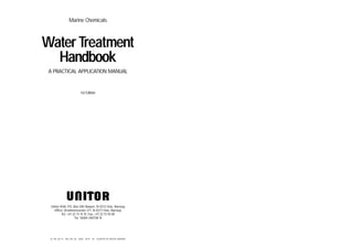 Marine Chemicals
Water Treatment
Handbook
A PRACTICAL APPLICATION MANUAL
1st Edition
Unitor ASA, P.O. Box 300 Skøyen, N-0212 Oslo, Norway
Office: Drammensveien 211, N-0277 Oslo, Norway
Tel: +47 22 13 14 15. Fax: +47 22 13 45 00
Tlx: 76004 UNTOR N
ID. NO. 08 173 REV. NO. 00 LOBO 09.97 5K COUNTRY OF ORIGIN: NORWAY
 