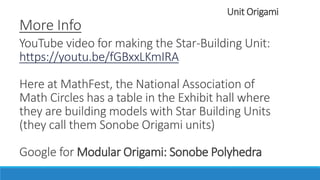 Unit Origami
More Info
YouTube video for making the Star-Building Unit:
https://youtu.be/fGBxxLKmIRA
Here at MathFest, the National Association of
Math Circles has a table in the Exhibit Hall where
they are building models with Star Building Units
(they call them Sonobe Origami units)
Google for Modular Origami: Sonobe Polyhedra
 