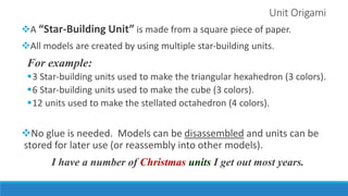 Unit Origami
A “Star-Building Unit” is made from a square piece of paper.
All models are created by using multiple star-building units.
For example:
3 Star-building units used to make the triangular hexahedron (3 colors).
6 Star-building units used to make the cube (3 colors).
12 units used to make the stellated octahedron (4 colors).
No glue is needed. Models can be disassembled and units can be
stored for later use (or reassembly into other models).
I have a number of Christmas units I get out most years.
 