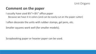 Unit Origami
Comment on the paper
I usually have used 8½”× 8½” office paper
Because we have it in colors (and can be easily cut on the paper cutter)
I often decorate the units with rubber stamps, gel pens, etc.
Smaller squares work well (for smaller models).
Scrapbooking paper or heavier paper can be used.
 