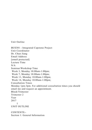 Unit Outline
BUS301 - Integrated Capstone Project
Unit Coordinator
Dr. Chun Jiang
Email Address
[email protected]
Lecture Time
N/A
Seminar/Workshop Time
Week 3, Monday 10:00am-1:00pm;
Week 7, Monday 10:00am-1:00pm;
Week 11, Monday 10:00am-1:00pm;
Week 14, Monday 10:00am-1:00pm;
Consultation Times
Monday 1pm-3pm. For additional consultation times you should
email me and request an appointment.
Block/Trimester
Trimester 2
Year
2017
1
UNIT OUTLINE
CONTENTS:-
Section 1: General Information
 