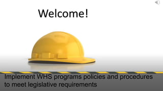 Welcome! 
Implement WHS programs policies and procedures 
to meet legislative requirements 
 