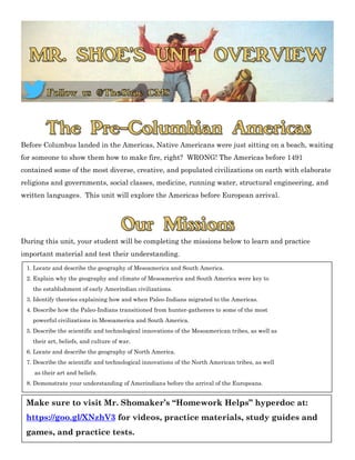 Before Columbus landed in the Americas, Native Americans were just sitting on a beach, waiting
for someone to show them how to make fire, right? WRONG! The Americas before 1491
contained some of the most diverse, creative, and populated civilizations on earth with elaborate
religions and governments, social classes, medicine, running water, structural engineering, and
written languages. This unit will explore the Americas before European arrival.
During this unit, your student will be completing the missions below to learn and practice
important material and test their understanding.
1. Locate and describe the geography of Mesoamerica and South America.
2. Explain why the geography and climate of Mesoamerica and South America were key to
the establishment of early Amerindian civilizations.
3. Identify theories explaining how and when Paleo-Indians migrated to the Americas.
4. Describe how the Paleo-Indians transitioned from hunter-gatherers to some of the most
powerful civilizations in Mesoamerica and South America.
5. Describe the scientific and technological innovations of the Mesoamerican tribes, as well as
their art, beliefs, and culture of war.
6. Locate and describe the geography of North America.
7. Describe the scientific and technological innovations of the North American tribes, as well
as their art and beliefs.
8. Demonstrate your understanding of Amerindians before the arrival of the Europeans.
Make sure to visit Mr. Shomaker’s “Homework Helps” hyperdoc at:
https://goo.gl/XNzhV3 for videos, practice materials, study guides and
games, and practice tests.
 