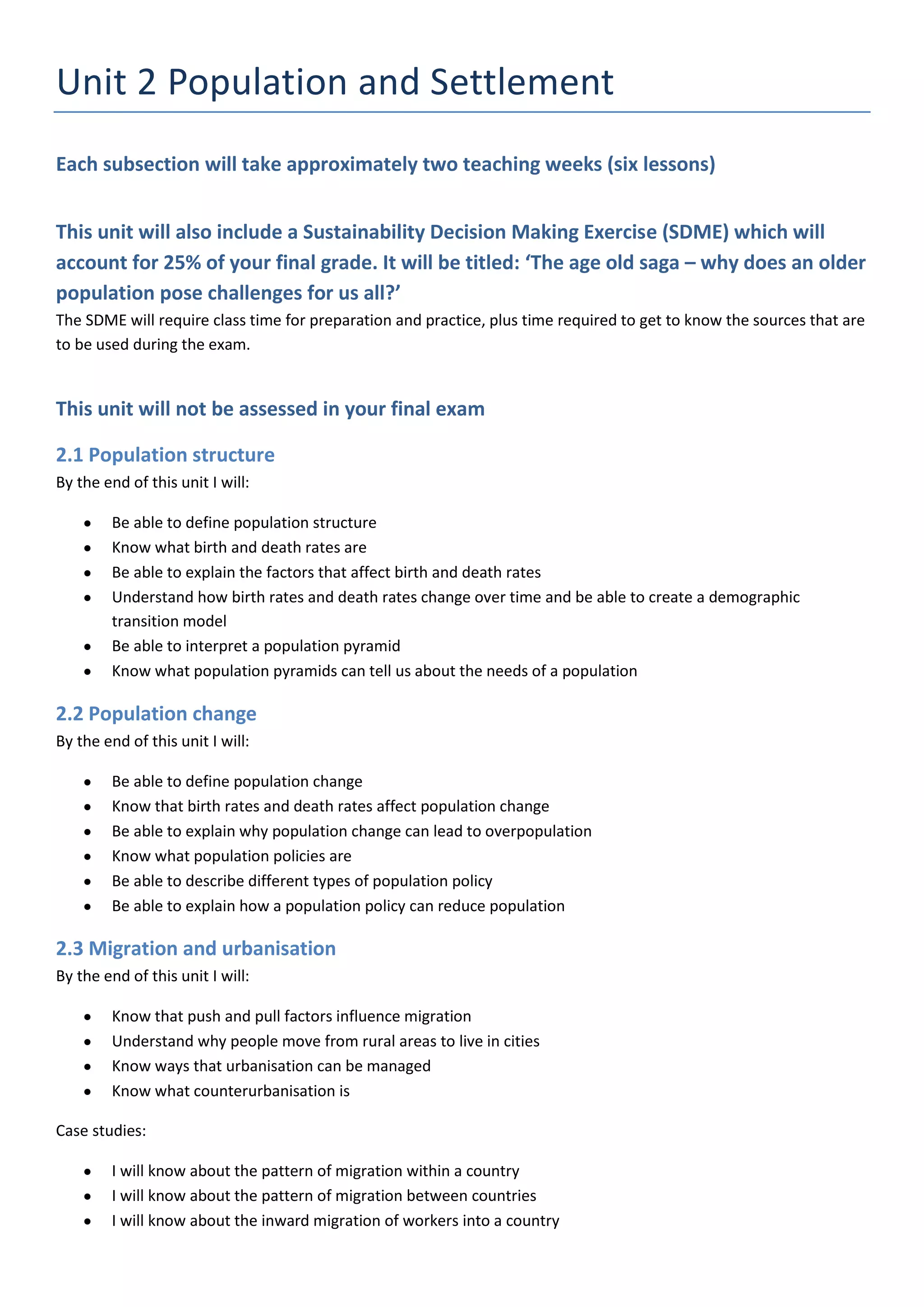 Unit 2 Population and Settlement
Each subsection will take approximately two teaching weeks (six lessons)


This unit will also include a Sustainability Decision Making Exercise (SDME) which will
account for 25% of your final grade. It will be titled: ‘The age old saga – why does an older
population pose challenges for us all?’
The SDME will require class time for preparation and practice, plus time required to get to know the sources that are
to be used during the exam.


This unit will not be assessed in your final exam

2.1 Population structure
By the end of this unit I will:

        Be able to define population structure
        Know what birth and death rates are
        Be able to explain the factors that affect birth and death rates
        Understand how birth rates and death rates change over time and be able to create a demographic
        transition model
        Be able to interpret a population pyramid
        Know what population pyramids can tell us about the needs of a population

2.2 Population change
By the end of this unit I will:

        Be able to define population change
        Know that birth rates and death rates affect population change
        Be able to explain why population change can lead to overpopulation
        Know what population policies are
        Be able to describe different types of population policy
        Be able to explain how a population policy can reduce population

2.3 Migration and urbanisation
By the end of this unit I will:

        Know that push and pull factors influence migration
        Understand why people move from rural areas to live in cities
        Know ways that urbanisation can be managed
        Know what counterurbanisation is

Case studies:

        I will know about the pattern of migration within a country
        I will know about the pattern of migration between countries
        I will know about the inward migration of workers into a country
 