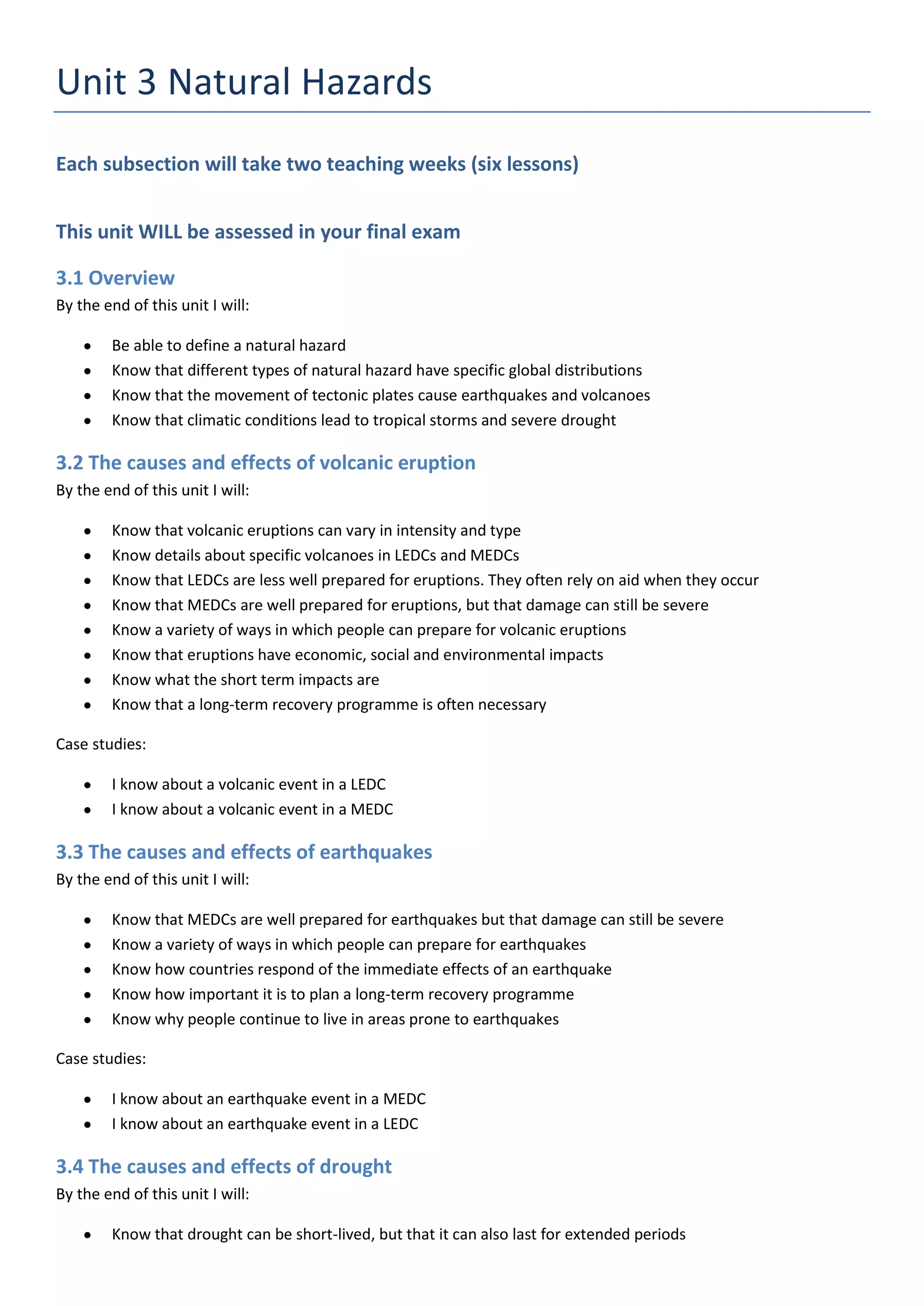 Unit 3 Natural Hazards
Each subsection will take two teaching weeks (six lessons)


This unit WILL be assessed in your final exam

3.1 Overview
By the end of this unit I will:

        Be able to define a natural hazard
        Know that different types of natural hazard have specific global distributions
        Know that the movement of tectonic plates cause earthquakes and volcanoes
        Know that climatic conditions lead to tropical storms and severe drought

3.2 The causes and effects of volcanic eruption
By the end of this unit I will:

        Know that volcanic eruptions can vary in intensity and type
        Know details about specific volcanoes in LEDCs and MEDCs
        Know that LEDCs are less well prepared for eruptions. They often rely on aid when they occur
        Know that MEDCs are well prepared for eruptions, but that damage can still be severe
        Know a variety of ways in which people can prepare for volcanic eruptions
        Know that eruptions have economic, social and environmental impacts
        Know what the short term impacts are
        Know that a long-term recovery programme is often necessary

Case studies:

        I know about a volcanic event in a LEDC
        I know about a volcanic event in a MEDC

3.3 The causes and effects of earthquakes
By the end of this unit I will:

        Know that MEDCs are well prepared for earthquakes but that damage can still be severe
        Know a variety of ways in which people can prepare for earthquakes
        Know how countries respond of the immediate effects of an earthquake
        Know how important it is to plan a long-term recovery programme
        Know why people continue to live in areas prone to earthquakes

Case studies:

        I know about an earthquake event in a MEDC
        I know about an earthquake event in a LEDC

3.4 The causes and effects of drought
By the end of this unit I will:

        Know that drought can be short-lived, but that it can also last for extended periods
 