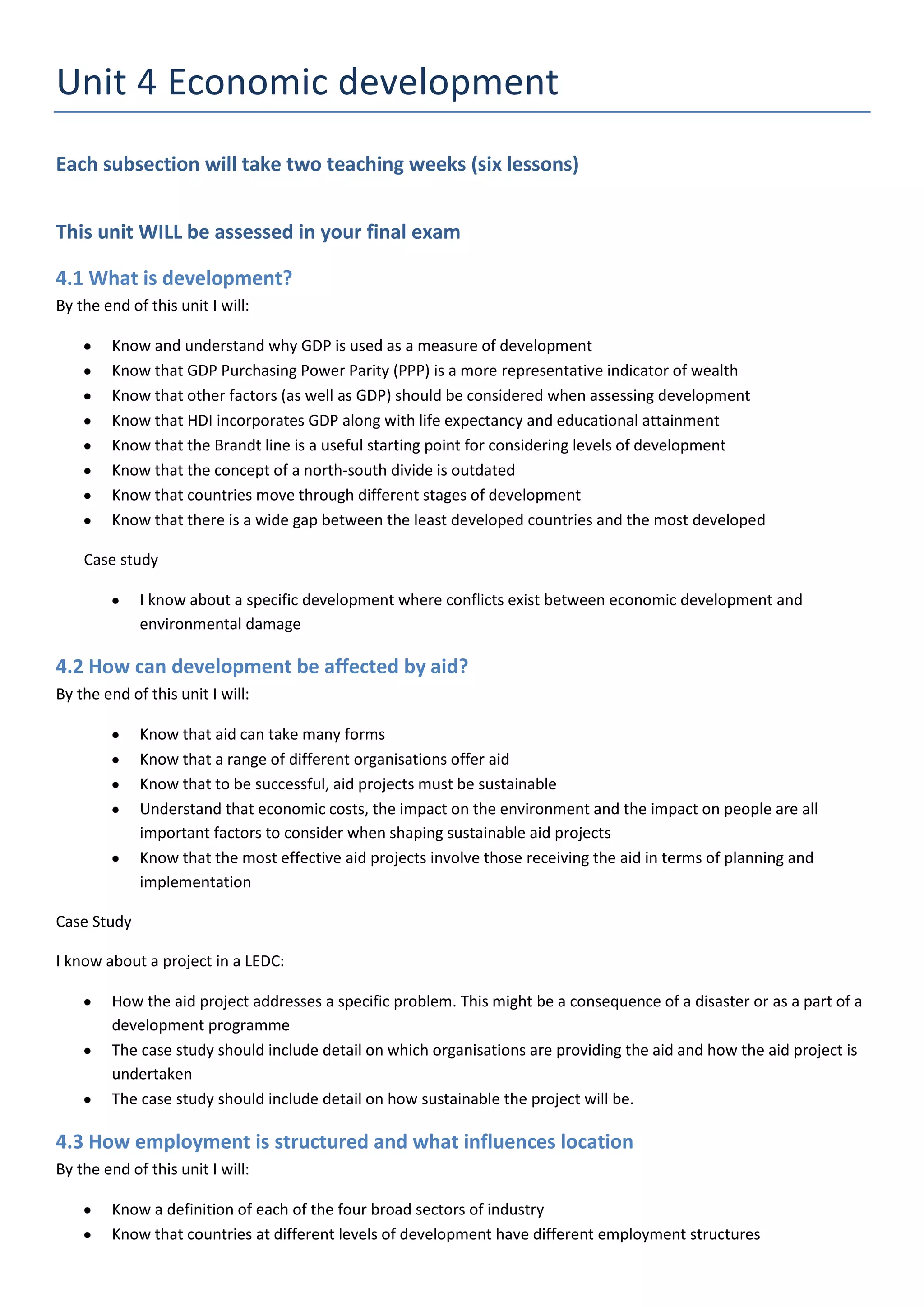 Unit 4 Economic development
Each subsection will take two teaching weeks (six lessons)


This unit WILL be assessed in your final exam

4.1 What is development?
By the end of this unit I will:

        Know and understand why GDP is used as a measure of development
        Know that GDP Purchasing Power Parity (PPP) is a more representative indicator of wealth
        Know that other factors (as well as GDP) should be considered when assessing development
        Know that HDI incorporates GDP along with life expectancy and educational attainment
        Know that the Brandt line is a useful starting point for considering levels of development
        Know that the concept of a north-south divide is outdated
        Know that countries move through different stages of development
        Know that there is a wide gap between the least developed countries and the most developed

    Case study

             I know about a specific development where conflicts exist between economic development and
             environmental damage

4.2 How can development be affected by aid?
By the end of this unit I will:

             Know that aid can take many forms
             Know that a range of different organisations offer aid
             Know that to be successful, aid projects must be sustainable
             Understand that economic costs, the impact on the environment and the impact on people are all
             important factors to consider when shaping sustainable aid projects
             Know that the most effective aid projects involve those receiving the aid in terms of planning and
             implementation

Case Study

I know about a project in a LEDC:

        How the aid project addresses a specific problem. This might be a consequence of a disaster or as a part of a
        development programme
        The case study should include detail on which organisations are providing the aid and how the aid project is
        undertaken
        The case study should include detail on how sustainable the project will be.

4.3 How employment is structured and what influences location
By the end of this unit I will:

        Know a definition of each of the four broad sectors of industry
        Know that countries at different levels of development have different employment structures
 
