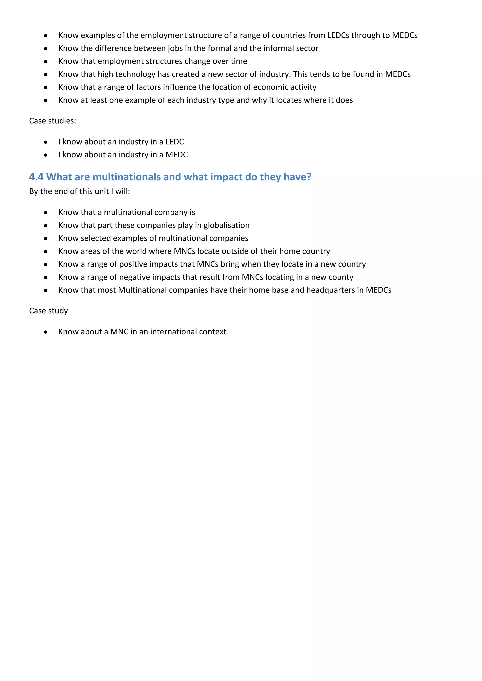 Know examples of the employment structure of a range of countries from LEDCs through to MEDCs
        Know the difference between jobs in the formal and the informal sector
        Know that employment structures change over time
        Know that high technology has created a new sector of industry. This tends to be found in MEDCs
        Know that a range of factors influence the location of economic activity
        Know at least one example of each industry type and why it locates where it does

Case studies:

        I know about an industry in a LEDC
        I know about an industry in a MEDC

4.4 What are multinationals and what impact do they have?
By the end of this unit I will:

        Know that a multinational company is
        Know that part these companies play in globalisation
        Know selected examples of multinational companies
        Know areas of the world where MNCs locate outside of their home country
        Know a range of positive impacts that MNCs bring when they locate in a new country
        Know a range of negative impacts that result from MNCs locating in a new county
        Know that most Multinational companies have their home base and headquarters in MEDCs

Case study

        Know about a MNC in an international context
 