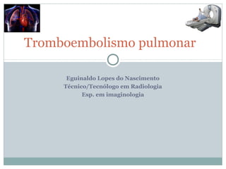 Tromboembolismo pulmonar
Eguinaldo Lopes do Nascimento
Técnico/Tecnólogo em Radiologia
Esp. em imaginologia
 