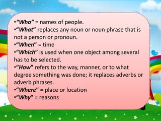 •“Who” = names of people.
•“What” replaces any noun or noun phrase that is
not a person or pronoun.
•“When” = time
•“Which” is used when one object among several
has to be selected.
•“How” refers to the way, manner, or to what
degree something was done; it replaces adverbs or
adverb phrases.
•“Where” = place or location
•“Why” = reasons
 