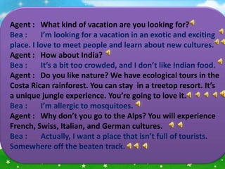 Agent : What kind of vacation are you looking for?
Bea :     I’m looking for a vacation in an exotic and exciting
place. I love to meet people and learn about new cultures.
Agent : How about India?
Bea :     It’s a bit too crowded, and I don’t like Indian food.
Agent : Do you like nature? We have ecological tours in the
Costa Rican rainforest. You can stay in a treetop resort. It’s
a unique jungle experience. You’re going to love it.
Bea :     I’m allergic to mosquitoes.
Agent : Why don’t you go to the Alps? You will experience
French, Swiss, Italian, and German cultures.
Bea :     Actually, I want a place that isn’t full of tourists.
Somewhere off the beaten track.
 