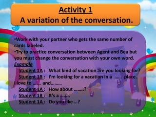 Activity 1
  A variation of the conversation.

•Work with your partner who gets the same number of
cards labeled.
•Try to practice conversation between Agent and Bea but
you must change the conversation with your own word.
Example
   Student 1A : What kind of vacation are you looking for?
   Student 1B : I’m looking for a vacation in a …… place.
I love to ……. and………
   Student 1A : How about ……..?
   Student 1B : It’s a ……..
   Student 1A : Do you like …?
 