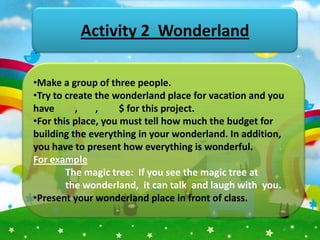 Activity 2 Wonderland

•Make a group of three people.
•Try to create the wonderland place for vacation and you
have      ,    ,     $ for this project.
•For this place, you must tell how much the budget for
building the everything in your wonderland. In addition,
you have to present how everything is wonderful.
For example
        The magic tree: If you see the magic tree at
        the wonderland, it can talk and laugh with you.
•Present your wonderland place in front of class.
 