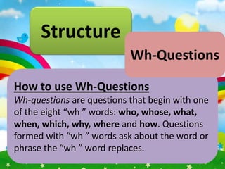 Structure
                           Wh-Questions

How to use Wh-Questions
Wh-questions are questions that begin with one
of the eight “wh ” words: who, whose, what,
when, which, why, where and how. Questions
formed with “wh ” words ask about the word or
phrase the “wh ” word replaces.
 