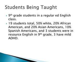



9th grade students in a regular ed English
class.
19 students total, 50% white, 20% African
American, and 20% Asian Americans, 10%
Spanish Americans, and 3 students were in
resource English in 9th grade, 3 have mild
ADHD.

 