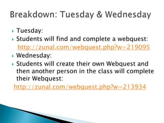 Tuesday:
 Students will find and complete a webquest:
http://zunal.com/webquest.php?w=219095
 Wednesday:
 Students will create their own Webquest and
then another person in the class will complete
their Webquest:
http://zunal.com/webquest.php?w=213934


 