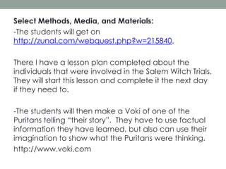 Select Methods, Media, and Materials:
-The students will get on
http://zunal.com/webquest.php?w=215840.
There I have a lesson plan completed about the
individuals that were involved in the Salem Witch Trials.
They will start this lesson and complete it the next day
if they need to.
-The students will then make a Voki of one of the
Puritans telling “their story”. They have to use factual
information they have learned, but also can use their
imagination to show what the Puritans were thinking.
http://www.voki.com

 
