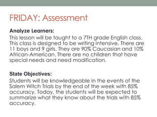 FRIDAY: Assessment
Analyze Learners:
This lesson will be taught to a 7TH grade English class.
This class is designed to be writing intensive. There are
11 boys and 9 girls. They are 90% Caucasian and 10%
African-American. There are no children that have
special needs and need modification.
State Objectives:
Students will be knowledgeable in the events of the
Salem Witch Trials by the end of the week with 85%
accuracy. Today, the students will be expected to
summarize what they know about the trials with 85%
accuracy.

 