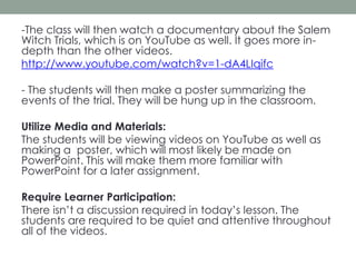 -The class will then watch a documentary about the Salem
Witch Trials, which is on YouTube as well. It goes more indepth than the other videos.
http://www.youtube.com/watch?v=1-dA4LIqifc
- The students will then make a poster summarizing the
events of the trial. They will be hung up in the classroom.
Utilize Media and Materials:
The students will be viewing videos on YouTube as well as
making a poster, which will most likely be made on
PowerPoint. This will make them more familiar with
PowerPoint for a later assignment.
Require Learner Participation:
There isn’t a discussion required in today’s lesson. The
students are required to be quiet and attentive throughout
all of the videos.

 