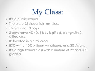 My Class:
• It’s a public school
• There are 25 students in my class
• 15 girls and 10 boys
• 2 boys have ADHD, 1 boy is gifted, along with 2
gifted girls
• Its located in a rural area
• 87% white, 10% African Americans, and 3% Asians.
• It’s a high school class with a mixture of 9th and 10th
graders