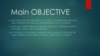 Main OBJECTIVE
 THE OBJECTIVE OF THIS LESSON IS TO FULLY UNDERSTAND THE PLOT
AND MEANING OF WILLIAM SHAKESPEARE’S PLAY MACBETH.
 THEY WILL LEARN THROUGH VIDEOS, PODCAST, POSTERS, BOOKS,
PICTURES, MAPS, AND POWERPOINT.
 BY THE END OF THE WEEK, STUDENTS WILL BE ABLE TO EXPLAIN THE
MAIN EVENTS OF MACBETH IN DETAIL, WITH 95% ACCURACY.
 