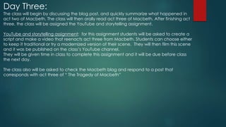 Day Three:
The class will begin by discussing the blog post, and quickly summarize what happened in
act two of Macbeth. The class will then orally read act three of Macbeth. After finishing act
three, the class will be assigned the YouTube and storytelling assignment.
YouTube and storytelling assignment: for this assignment students will be asked to create a
script and make a video that reenacts act three from Macbeth. Students can choose either
to keep it traditional or try a modernized version of their scene. They will then film this scene
and it was be published on the class’s YouTube channel.
They will be given time in class to complete this assignment and it will be due before class
the next day.
The class also will be asked to check the Macbeth blog and respond to a post that
corresponds with act three of “ The Tragedy of Macbeth”
 