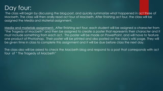 Day four:
The class will begin by discussing the blog post, and quickly summarize what happened in act three of
Macbeth. The class will then orally read act four of Macbeth. After finishing act four, the class will be
assigned the Media and Material assignment,
Media and materials assignment: After finishing act four, each student will be assigned a character from
“the Tragedy of Macbeth” and then be assigned to create a poster that represents their character and it
must include something from each act. This poster will be made on PowerPoint, and will have to feature
one product of Photoshop. Their poster will be printed and also posted on the class’s wiki page. They will
be given time in class to complete this assignment and it will be due before class the next day.
The class also will be asked to check the Macbeth blog and respond to a post that corresponds with act
four of “ The Tragedy of Macbeth”
 