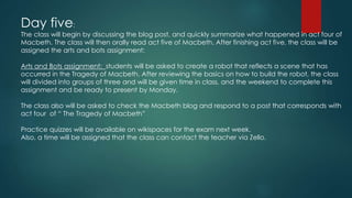Day five:
The class will begin by discussing the blog post, and quickly summarize what happened in act four of
Macbeth. The class will then orally read act five of Macbeth. After finishing act five, the class will be
assigned the arts and bots assignment:
Arts and Bots assignment: students will be asked to create a robot that reflects a scene that has
occurred in the Tragedy of Macbeth. After reviewing the basics on how to build the robot, the class
will divided into groups of three and will be given time in class, and the weekend to complete this
assignment and be ready to present by Monday.
The class also will be asked to check the Macbeth blog and respond to a post that corresponds with
act four of “ The Tragedy of Macbeth”
Practice quizzes will be available on wikispaces for the exam next week.
Also, a time will be assigned that the class can contact the teacher via Zello.
 