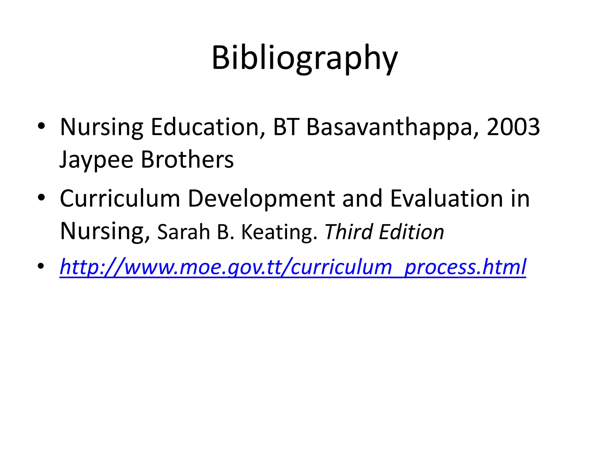 Bibliography
• Nursing Education, BT Basavanthappa, 2003
Jaypee Brothers
• Curriculum Development and Evaluation in
Nursing, Sarah B. Keating. Third Edition
• http://www.moe.gov.tt/curriculum_process.html
 