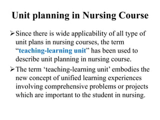Unit planning in Nursing Course
Since there is wide applicability of all type of
unit plans in nursing courses, the term
“teaching-learning unit” has been used to
describe unit planning in nursing course.
The term ‘teaching-learning unit’ embodies the
new concept of unified learning experiences
involving comprehensive problems or projects
which are important to the student in nursing.
 