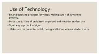 Use of Technology
◦ Smart board and projector for videos, making sure it all is working
properly.
◦ Make sure to have all craft items organized and ready for student use.
◦ Sign Language book of signs.
◦ Make sure the presenter is still coming and knows when and where to be.
 
