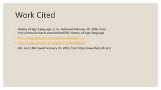 Work Cited
◦ History of Sign Language. (n.d.). Retrieved February 10, 2016, from
http://www.kidzworld.com/article/6505-history-of-sign-language
◦ https://www.youtube.com/watch?v=uDstVZwCc_U
◦ https://www.youtube.com/watch?v=5uW2OQtEzUc
◦ ASL. (n.d.). Retrieved February 10, 2016, from http://www.lifeprint.com/
 