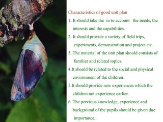 Characteristics of good unit plan
1. It should take the in to account the needs, the
interests and the capabilities.
2. It should provide a variety of field trips,
experiments, demonstration and project etc.
3. The material of the unit plan should consists of
familier and related topics.
4.It should be related to the social and physical
environment of the children.
5.It should provide new experiences which the
children not experience earlier.
6. The pervious knowledge, experience and
background of the pupils should be given due
importance.
 