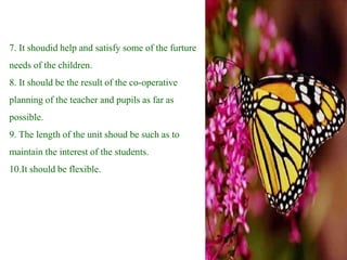 7. It shoudid help and satisfy some of the furture
needs of the children.
8. It should be the result of the co-operative
planning of the teacher and pupils as far as
possible.
9. The length of the unit shoud be such as to
maintain the interest of the students.
10.It should be flexible.
 
