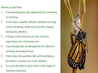 Merits of unit Plan
1. Unit planning provide opportunit fro continutiy
in learning.
2. It develops scientfic attitude, problem-solving,
critical thinking, skills and scientific inquiry
among the children.
3. It helps in the selection of new activites
experiences for classroom use.
4. It psycholgically sound approch for effective
teaching learning process.
5. It develops the qualities like self-confidence,
presistece, security etc in the students.
6. It is also flexible to deal with a wide range of
learning situations.
 