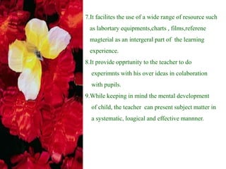 7.It facilites the use of a wide range of resource such
as labortary equipments,charts , films,referene
magterial as an intergeral part of the learning
experience.
8.It provide opprtunity to the teacher to do
experimnts with his over ideas in colaboration
with pupils.
9.While keeping in mind the mental development
of child, the teacher can present subject matter in
a systematic, loagical and effective mannner.
 