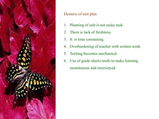 Demeris of unit plan
1. Planning of unit is not easky task.
2. There is lack of freshness.
3. It is time consuming.
4. Overburdening of teacher with written work.
5. Teching becomes mechanical.
6. Use of guide sheets tends to make learning
monotonous and steresotyed
 