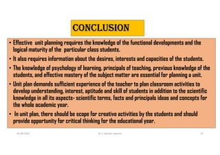 CONCLUsION
• Effective unit planning requires the knowledge of the functional developments and the
logical maturity of the particular class students.
• It also requires information about the desires, interests and capacities of the students.
• The knowledge of psychology of learning, principals of teaching, previous knowledge of the
students, and effective mastery of the subject matter are essential for planning a unit.
• Unit plan demands sufficient experience of the teacher to plan classroom activities to
develop understanding, interest, aptitude and skill of students in addition to the scientific
knowledge in all its aspects- scientific terms, facts and principals ideas and concepts for
the whole academic year.
• In unit plan, there should be scope for creative activities by the students and should
provide opportunity for critical thinking for the educational year.
03-08-2021 Dr. C. Beulah Jayarani 15
 