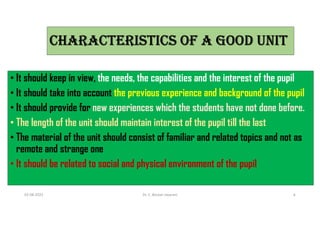 ChARACTeRIsTICs Of A GOOD UNIT
• It should keep in view, the needs, the capabilities and the interest of the pupil
• It should take into account the previous experience and background of the pupil
• It should provide for new experiences which the students have not done before.
• The length of the unit should maintain interest of the pupil till the last
• The material of the unit should consist of familiar and related topics and not as
remote and strange one
• It should be related to social and physical environment of the pupil
03-08-2021 Dr. C. Beulah Jayarani 6
 