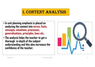 I. CONTeNT ANALysIs
• In unit planning emphasis is placed on
analyzing the content into terms, facts,
concepts, situations, processes,
generalizations, principles, laws etc.
• The analysis helps the teacher to get a
thorough in-depth of the subject
understanding and this also increases the
confidence of the teacher.
03-08-2021 Dr. C. Beulah Jayarani 9
 